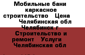 Мобильные бани, каркасное строительство › Цена ­ 1 000 - Челябинская обл., Челябинск г. Строительство и ремонт » Услуги   . Челябинская обл.